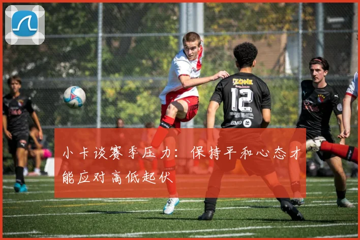 小卡谈赛季压力：保持平和心态才能应对高低起伏