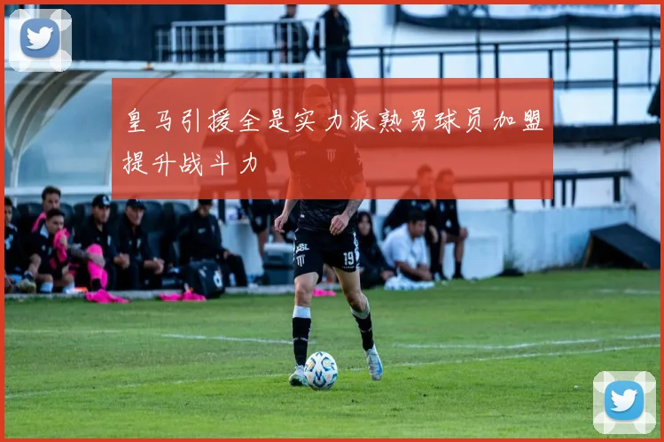 皇马引援全是实力派熟男球员加盟提升战斗力