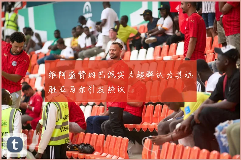 维阿盛赞姆巴佩实力超群认为其远胜亚马尔引发热议