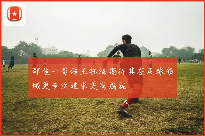 邵佳一寄语王钰栋期待其在足球领域更专注追求更高成就