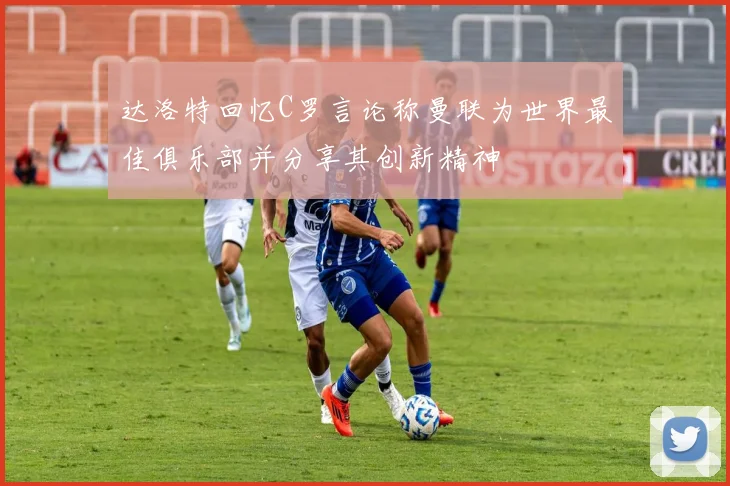 达洛特回忆C罗言论称曼联为世界最佳俱乐部并分享其创新精神