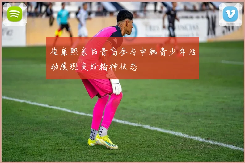 崔康熙亲临青岛参与中韩青少年活动展现良好精神状态