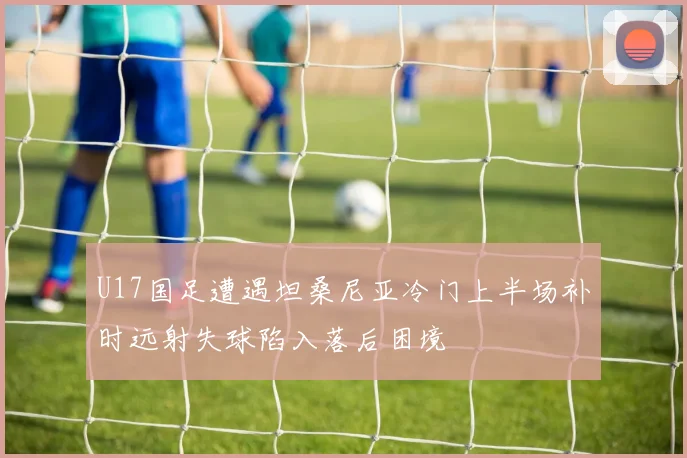 U17国足遭遇坦桑尼亚冷门上半场补时远射失球陷入落后困境