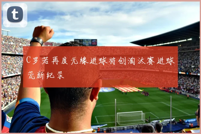 C罗若再度无缘进球将创淘汰赛进球荒新纪录