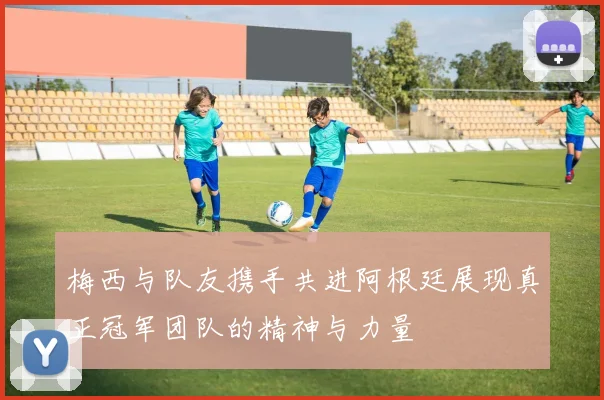 梅西与队友携手共进阿根廷展现真正冠军团队的精神与力量