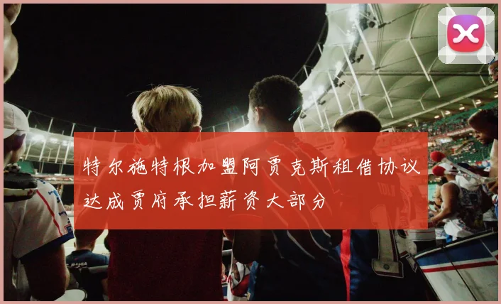 特尔施特根加盟阿贾克斯租借协议达成贾府承担薪资大部分