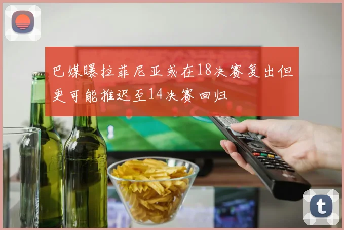巴媒曝拉菲尼亚或在18决赛复出但更可能推迟至14决赛回归