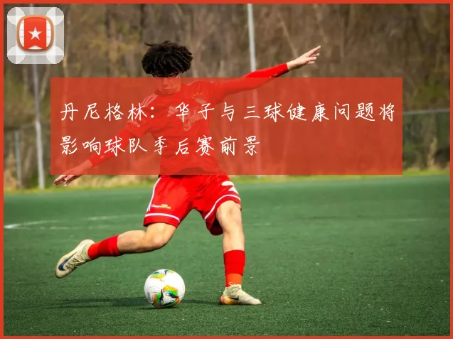 丹尼格林：华子与三球健康问题将影响球队季后赛前景