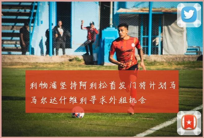 利物浦坚持阿利松首发门将计划马马尔达什维利寻求外租机会